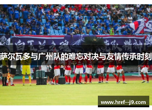 萨尔瓦多与广州队的难忘对决与友情传承时刻