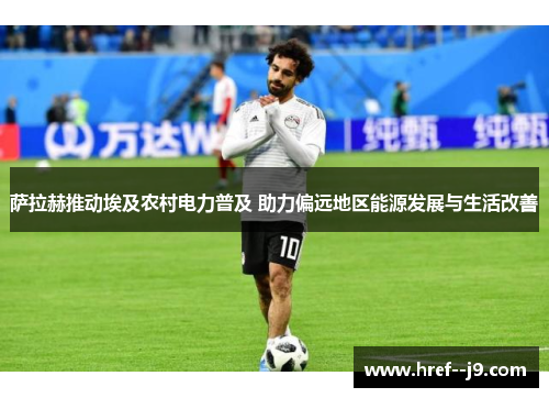 萨拉赫推动埃及农村电力普及 助力偏远地区能源发展与生活改善