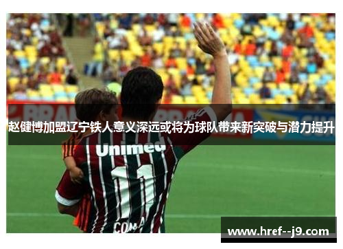 赵健博加盟辽宁铁人意义深远或将为球队带来新突破与潜力提升