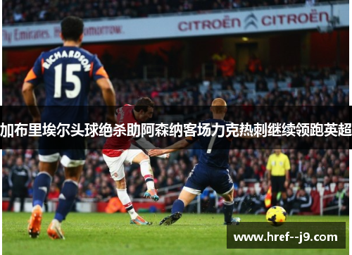 加布里埃尔头球绝杀助阿森纳客场力克热刺继续领跑英超 加布里埃尔头球绝杀助阿森纳客场力克热刺继续领跑英超