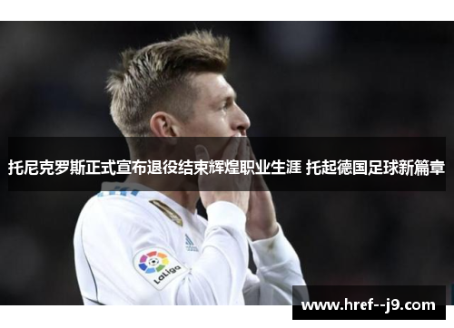 托尼克罗斯正式宣布退役结束辉煌职业生涯 托起德国足球新篇章 托尼克罗斯正式宣布退役结束辉煌职业生涯 托起德国足球新篇章
