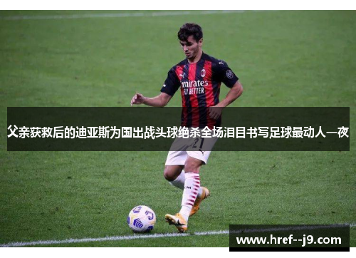 父亲获救后的迪亚斯为国出战头球绝杀全场泪目书写足球最动人一夜 父亲获救后的迪亚斯为国出战头球绝杀全场泪目书写足球最动人一夜